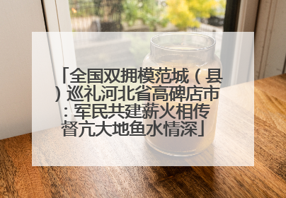 全国双拥模范城（县）巡礼河北省高碑店市：军民共建薪火相传 督亢大地鱼水情深